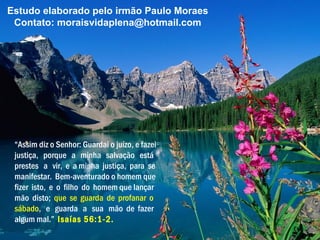 Estudo elaborado pelo irmão Paulo Moraes
 Contato: moraisvidaplena@hotmail.com




 “Assim diz o Senhor: Guardai o juízo, e fazei
 justiça, porque a minha salvação está
 prestes a vir, e a minha justiça, para se
 manifestar. Bem-aventurado o homem que
 fizer isto, e o filho do homem que lançar
 mão disto; que se guarda de profanar o
 sábado, e guarda a sua mão de fazer
 algum mal.” Isaías 56:1-2.
 