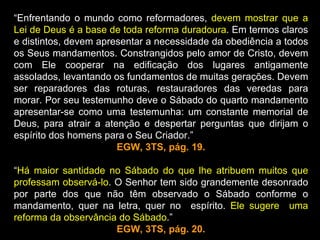 “Enfrentando o mundo como reformadores, devem mostrar que a
Lei de Deus é a base de toda reforma duradoura. Em termos claros
e distintos, devem apresentar a necessidade da obediência a todos
os Seus mandamentos. Constrangidos pelo amor de Cristo, devem
com Ele cooperar na edificação dos lugares antigamente
assolados, levantando os fundamentos de muitas gerações. Devem
ser reparadores das roturas, restauradores das veredas para
morar. Por seu testemunho deve o Sábado do quarto mandamento
apresentar-se como uma testemunha: um constante memorial de
Deus, para atrair a atenção e despertar perguntas que dirijam o
espírito dos homens para o Seu Criador.”
                       EGW, 3TS, pág. 19.

“Há maior santidade no Sábado do que lhe atribuem muitos que
professam observá-lo. O Senhor tem sido grandemente desonrado
por parte dos que não têm observado o Sábado conforme o
mandamento, quer na letra, quer no espírito. Ele sugere uma
reforma da observância do Sábado.”
                      EGW, 3TS, pág. 20.
 