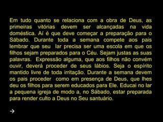 Em tudo quanto se relaciona com a obra de Deus, as
primeiras vitórias devem ser alcançadas na vida
doméstica. Aí é que deve começar a preparação para o
Sábado. Durante toda a semana compete aos pais
lembrar que seu lar precisa ser uma escola em que os
filhos sejam preparados para o Céu. Sejam justas as suas
palavras. Expressão alguma, que aos filhos não convém
ouvir, deverá proceder de seus lábios. Seja o espírito
mantido livre de toda irritação. Durante a semana devem
os pais proceder como em presença de Deus, que lhes
deu os filhos para serem educados para Ele. Educai no lar
a pequena igreja de modo a, no Sábado, estar preparada
para render culto a Deus no Seu santuário.


 