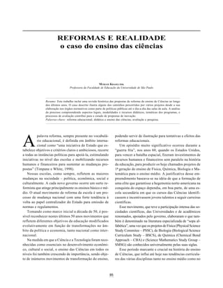 85
REFORMAS E REALIDADE: O CASO DO ENSINO DAS CIÊNCIAS
A
REFORMAS E REALIDADE
o caso do ensino das ciências
palavra reforma, sempre presente no vocabulá-
rio educacional, é definida em âmbito interna-
cional como “uma iniciativa do Estado que es-
MYRIAM KRASILCHIK
Professora da Faculdade de Educação da Universidade de São Paulo
tabelece objetivos e critérios claros e ambiciosos, recorre
a todas as instâncias políticas para apoiá-la, estimulando
iniciativas no nível das escolas e mobilizando recursos
humanos e financeiros para sustentar as mudanças pro-
postas” (Timpane e White, 1998).
Nossas escolas, como sempre, refletem as maiores
mudanças na sociedade – política, econômica, social e
culturalmente. A cada novo governo ocorre um surto re-
formista que atinge principalmente os ensinos básico e mé-
dio. O atual movimento de reforma da escola é um pro-
cesso de mudança nacional com uma forte tendência à
volta ao papel centralizador do Estado para emissão de
normas e regulamentos.
Tomando como marco inicial a década de 50, é pos-
sível reconhecer nestes últimos 50 anos movimentos que
refletem diferentes objetivos da educação modificados
evolutivamente em função de transformações no âm-
bito da política e economia, tanto nacional como inter-
nacional.
Na medida em que a Ciência e a Tecnologia foram reco-
nhecidas como essenciais no desenvolvimento econômi-
co, cultural e social, o ensino das Ciências em todos os
níveis foi também crescendo de importância, sendo obje-
to de inúmeros movimentos de transformação do ensino,
podendo servir de ilustração para tentativas e efeitos das
reformas educacionais.
Um episódio muito significativo ocorreu durante a
“guerra fria”, nos anos 60, quando os Estados Unidos,
para vencer a batalha espacial, fizeram investimentos de
recursos humanos e financeiros sem paralelo na história
da educação, para produzir os hoje chamados projetos de
1ª geração do ensino de Física, Química, Biologia e Ma-
temática para o ensino médio. A justificativa desse em-
preendimento baseava-se na idéia de que a formação de
uma elite que garantisse a hegemonia norte-americana na
conquista do espaço dependia, em boa parte, de uma es-
cola secundária em que os cursos das Ciências identifi-
cassem e incentivassem jovens talentos a seguir carreiras
científicas.
Esse movimento, que teve a participação intensa das so-
ciedades científicas, das Universidades e de acadêmicos
renomados, apoiados pelo governo, elaboraram o que tam-
bém é denominado na literatura especializada de “sopa al-
fabética”, uma vez que os projetos de Física (Physical Science
Study Commitee – PSSC), de Biologia (Biological Science
Curriculum Study – BSCS), de Química (Chemical Bond
Approach – CBA) e (Science Mathematics Study Group –
SMSG) são conhecidos universalmente pelas suas siglas.
Esse período marcante e crucial na história do ensino
de Ciências, que influi até hoje nas tendências curricula-
res das várias disciplinas tanto no ensino médio como no
Resumo: Este trabalho inclui uma revisão histórica das propostas de reforma do ensino de Ciências ao longo
dos últimos anos. O caso descrito ilustra alguns dos caminhos percorridos por vários projetos desde a sua
elaboração nos órgãos normativos como parte de políticas públicas até o dia-a-dia das salas de aula. A análise
do processo compreendendo aspectos legais, modalidades e recursos didáticos, temáticas dos programas, e
processos de avaliação contribui para o estudo de propostas de inovação.
Palavras-chave: reforma educacional; didática e ensino das ciências; avaliação e pesquisa.
 