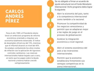 CARLOS
ANDRÉS
PÉREZ
1
Abrir la economía del país, tanto
a la competencia internacional
como también a la nacional.
2
Promover la competitividad de
los negocios venezolanos y
permitir que se adaptaran mejor
a las reglas de juego en el
proceso de globalización
3
Acelerar la integración
económica a nivel regional.
4
Abrir el sistema económico del
país a las inversiones
internacionales.
Para el año 1989, el Presidente electo 
lanzó un ambicioso programa de reforma
económica orientado a impulsar una
economía totalmente estancada. El índice
de desempleo oficial era del 15%, mientras
que el informal alcanzó un nivel del 45%.
Se estaban combatiendo los altos niveles
de inflación con la aplicación de rigurosos
controles cambiarios. Las reservas
internacionales habían bajado casi a cero,
en tanto que los pagos sobre la deuda
nacional y externa habían crecido
vertiginosamente.
Se vio obligado a firmar un acuerdo de
ajuste estructural con el Fondo Monetario
Internacional. Dicho programa debía lograr
lo siguiente:
5
Permitir que la economía
estableciera firmemente sus
ventajas competitivas en la
arena internacional..
 