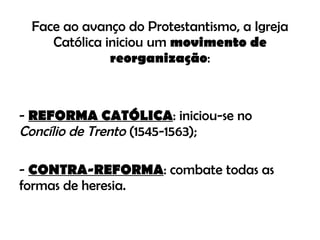 Face ao avanço do Protestantismo, a Igreja Católica iniciou um  movimento de reorganização : -  REFORMA CATÓLICA : iniciou-se no  Concílio de Trento  (1545-1563); -  CONTRA-REFORMA : combate todas as formas de heresia. 