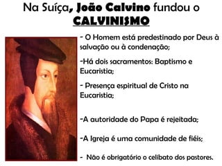 Na Suíça , João Calvino  fundou o  CALVINISMO O Homem está predestinado por Deus à salvação ou à condenação; Há dois sacramentos: Baptismo e Eucaristia; Presença espiritual de Cristo na Eucaristia; A autoridade do Papa é rejeitada; A Igreja é uma comunidade de fiéis; -  Não é obrigatório o celibato dos pastores. 
