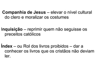 Companhia de Jesus  – elevar o nível cultural do clero e moralizar os costumes I nquisição  – reprimir quem não seguisse os preceitos católicos Índex  – ou Rol dos livros proibidos – dar a conhecer os livros que os cristãos não deviam ler. 