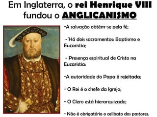 Em Inglaterra, o  rei Henrique VIII  fundou o   ANGLICANISMO -  A salvação obtém-se pela fé; - Há dois sacramentos: Baptismo e Eucaristia; - Presença espiritual de Cristo na Eucaristia: A autoridade do Papa é rejeitada; O Rei é o chefe da Igreja; O Clero está hierarquizado; Não é obrigatório o celibato dos pastores. 