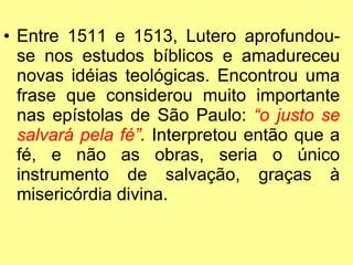 Entre 1511 e 1513, Lutero aprofundou-se nos estudos bíblicos e amadureceu novas idéias teológicas. Encontrou uma frase que considerou muito importante nas epístolas de São Paulo:  “o justo se salvará pela fé” .  Interpretou então que a fé, e não as obras, seria o único instrumento de salvação, graças à misericórdia divina. 