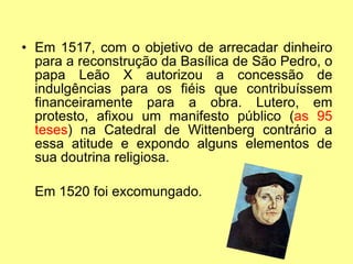 Em 1517, com o objetivo de arrecadar dinheiro para a reconstrução da Basílica de São Pedro, o papa Leão X autorizou a concessão de indulgências para os fiéis que contribuíssem financeiramente para a obra. Lutero, em protesto, afixou um manifesto público ( as 95 teses ) na Catedral de Wittenberg contrário a essa atitude e expondo alguns elementos de sua doutrina religiosa. Em 1520 foi excomungado. 