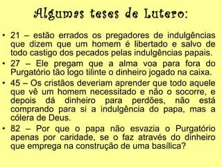 Algumas teses de Lutero: 21 – estão errados os pregadores de indulgências que dizem que um homem é libertado e salvo de todo castigo dos pecados pelas indulgências papais. 27 – Ele pregam que a alma voa para fora do Purgatório tão logo tilinte o dinheiro jogado na caixa. 45 – Os cristãos deveriam aprender que todo aquele que vê um homem necessitado e não o socorre, e depois dá dinheiro para perdões, não está comprando para si a indulgência do papa, mas a cólera de Deus. 82 – Por que o papa não esvazia o Purgatório apenas por caridade, se o faz através do dinheiro que emprega na construção de uma basílica? 