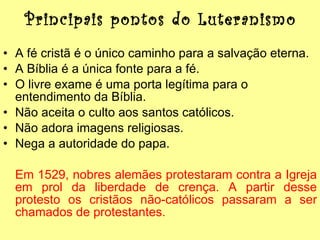 Principais pontos do Luteranismo A fé cristã é o único caminho para a salvação eterna. A Bíblia é a única fonte para a fé. O livre exame é uma porta legítima para o entendimento da Bíblia. Não aceita o culto aos santos católicos. Não adora imagens religiosas. Nega a autoridade do papa. Em 1529, nobres alemães protestaram contra a Igreja em prol da liberdade de crença. A partir desse protesto os cristãos não-católicos passaram a ser chamados de protestantes. 