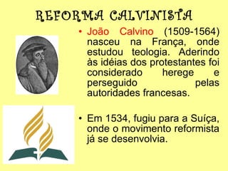 REFORMA CALVINISTA João Calvino  (1509-1564) nasceu na França, onde estudou teologia. Aderindo às idéias dos protestantes foi considerado herege e perseguido pelas autoridades francesas. Em 1534, fugiu para a Suíça, onde o movimento reformista já se desenvolvia. 