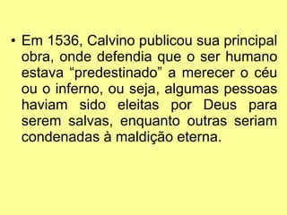Em 1536, Calvino publicou sua principal obra, onde defendia que o ser humano estava “predestinado” a merecer o céu ou o inferno, ou seja, algumas pessoas haviam sido eleitas por Deus para serem salvas, enquanto outras seriam condenadas à maldição eterna. 