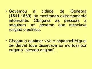 Governou a cidade de Genebra (1541-1560), se mostrando extremamente intolerante. Obrigava as pessoas a seguirem um governo que mesclava religião e política. Chegou a queimar vivo o espanhol Miguel de Servet (que dissecava os mortos) por negar o “pecado original”. 