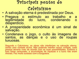 Principais pontos do Calvinismo A salvação eterna é predestinada por Deus. Pregava o estímulo ao trabalho e a legitimidade do lucro, condenando o desperdício. A prosperidade econômica é um sinal de salvação. Condenava o jogo, o culto às imagens de santos, as danças e o uso de roupas luxuosas. Segundo o Calvinismo, as obras não interferiam na salvação eterna, sendo uma vontade divina. Não podendo interferi nessa vontade, cada pessoa deveria viver de acordo com as suas possibilidades. Embora o luxo fosse censurado, a acumulação de riquezas e o lucro não eram imorais. Fez muito sucesso com a burguesia. 