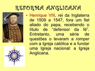 REFORMA ANGLICANA Henrique VIII , rei da Inglaterra de 1509 a 1547, fora um fiel aliado do papa, recebendo o título de “defensor da fé”. Entretanto, uma série de questões o levaram a romper com a Igreja católica e a fundar uma Igreja nacional: a Igreja Anglicana. 