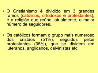 O Cristianismo é dividido em 3 grandes ramos ( católicos ,  ortodoxos  e  protestantes ), é a religião que reúne, atualmente, o maior número de seguidores. Os católicos formam o grupo mais numeroso dos cristãos (51%), seguidos pelos protestantes (35%), que se dividem em luteranos, anglicanos, calvinistas etc. 