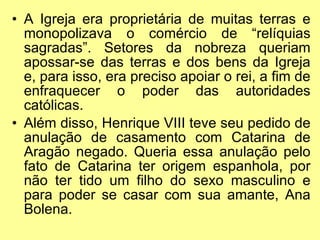 A Igreja era proprietária de muitas terras e monopolizava o comércio de “relíquias sagradas”. Setores da nobreza queriam apossar-se das terras e dos bens da Igreja e, para isso, era preciso apoiar o rei, a fim de enfraquecer o poder das autoridades católicas. Além disso, Henrique VIII teve seu pedido de anulação de casamento com Catarina de Aragão negado. Queria essa anulação pelo fato de Catarina ter origem espanhola, por não ter tido um filho do sexo masculino e para poder se casar com sua amante, Ana Bolena.  