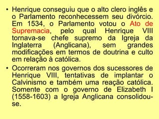 Henrique conseguiu que o alto clero inglês e o Parlamento reconhecessem seu divórcio. Em 1534, o Parlamento votou o  Ato de Supremacia , pelo qual Henrique VIII tornava-se chefe supremo da Igreja da Inglaterra (Anglicana), sem grandes modificações em termos de doutrina e culto em relação à católica. Ocorreram nos governos dos sucessores de Henrique VIII, tentativas de implantar o Calvinismo e também uma reação católica. Somente com o governo de Elizabeth I (1558-1603) a Igreja Anglicana consolidou-se. 