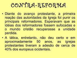 CONTRA-REFORMA Diante do avanço protestante, a primeira reação das autoridades da Igreja foi punir os principais reformadores. Esperavam que as idéias dos reformadores fossem sufocadas e o mundo cristão recuperasse a unidade perdida. A tática, entretanto, não deu certo e em aproximadamente 50 anos, as igrejas protestantes tiveram a adesão de cerca de 40% dos europeus ocidentais. 