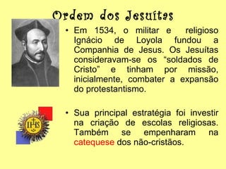 Ordem dos Jesuítas Em 1534, o militar e  religioso Ignácio de Loyola fundou a Companhia de Jesus. Os Jesuítas consideravam-se os “soldados de Cristo” e tinham por missão, inicialmente, combater a expansão do protestantismo. Sua principal estratégia foi investir na criação de escolas religiosas. Também se empenharam na  catequese  dos não-cristãos. 