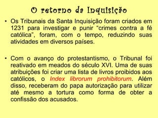 O retorno da Inquisição Os Tribunais da Santa Inquisição foram criados em 1231 para investigar e punir “crimes contra a fé católica”, foram, com o tempo, reduzindo suas atividades em diversos países. Com o avanço do protestantismo, o Tribunal foi reativado em meados do século XVI. Uma de suas atribuições foi criar uma lista de livros proibidos aos católicos, o  Index librorum prohibitorum . Além disso, receberam do papa autorização para utilizar até mesmo a tortura como forma de obter a confissão dos acusados. 