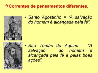 Santo Agostinho = “A salvação do homem é alcançada pela fé”.  São Tomás de Aquino = “A salvação  do homem é alcançada pela fé e pelas boas ações”.  Correntes de pensamentos diferentes. 