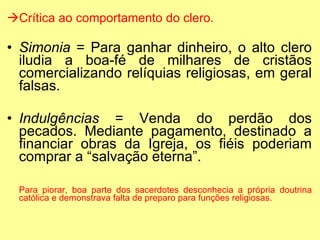 Crítica ao comportamento do clero. Simonia  = Para ganhar dinheiro, o alto clero iludia a boa-fé de milhares de cristãos comercializando relíquias religiosas, em geral falsas. Indulgências  = Venda do perdão dos pecados. Mediante pagamento, destinado a financiar obras da Igreja, os fiéis poderiam comprar a “salvação eterna”. Para piorar, boa parte dos sacerdotes desconhecia a própria doutrina católica e demonstrava falta de preparo para funções religiosas. 
