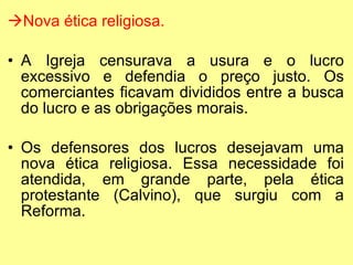 Nova ética religiosa. A Igreja censurava a usura e o lucro excessivo e defendia o preço justo. Os comerciantes ficavam divididos entre a busca do lucro e as obrigações morais. Os defensores dos lucros desejavam uma nova ética religiosa. Essa necessidade foi atendida, em grande parte, pela ética protestante (Calvino), que surgiu com a Reforma. 