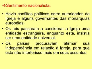 Sentimento nacionalista. Havia conflitos políticos entre autoridades da Igreja e alguns governantes das monarquias européias. Os reis passaram a considerar a Igreja uma entidade estrangeira, enquanto esta, insistia ser uma entidade universal. Os países procuravam afirmar sua independência em relação à Igreja, para que esta não interferisse mais em seus assuntos. 