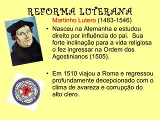 REFORMA LUTERANA Martinho Lutero  (1483-1546)  Nasceu na Alemanha e estudou direito por influência do pai.  Sua forte inclinação para a vida religiosa o fez ingressar na Ordem dos Agostinianos (1505). Em 1510 viajou a Roma e regressou profundamente decepcionado com o clima de avareza e corrupção do alto clero. 