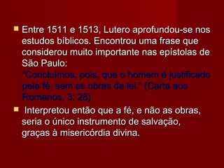 Entre 1511 e 1513, Lutero aprofundou-se nos
estudos bíblicos. Encontrou uma frase que
considerou muito importante nas epístolas de
São Paulo:
“Concluímos, pois, que o homem é justificado
pela fé, sem as obras da lei.” (Carta aos
Romanos, 3: 28)
 Interpretou então que a fé, e não as obras,
seria o único instrumento de salvação,
graças à misericórdia divina.


 