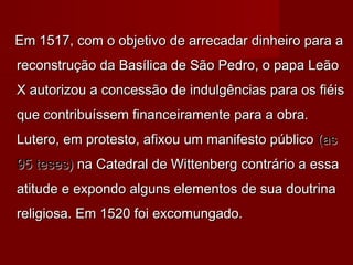 Em 1517, com o objetivo de arrecadar dinheiro para a
reconstrução da Basílica de São Pedro, o papa Leão
X autorizou a concessão de indulgências para os fiéis
que contribuíssem financeiramente para a obra.
Lutero, em protesto, afixou um manifesto público (as
95 teses) na Catedral de Wittenberg contrário a essa
atitude e expondo alguns elementos de sua doutrina
religiosa. Em 1520 foi excomungado.

 