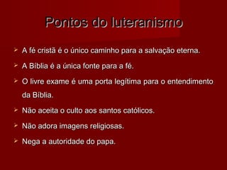 Pontos do luteranismo


A fé cristã é o único caminho para a salvação eterna.



A Bíblia é a única fonte para a fé.



O livre exame é uma porta legítima para o entendimento
da Bíblia.



Não aceita o culto aos santos católicos.



Não adora imagens religiosas.



Nega a autoridade do papa.

 