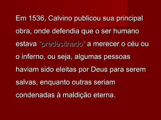 Em 1536, Calvino publicou sua principal
obra, onde defendia que o ser humano
estava “predestinado” a merecer o céu ou
o inferno, ou seja, algumas pessoas
haviam sido eleitas por Deus para serem
salvas, enquanto outras seriam
condenadas à maldição eterna.

 