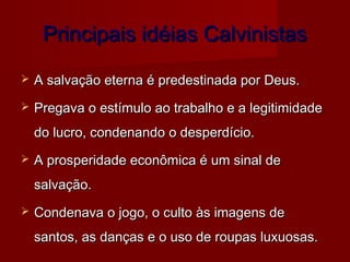 Principais idéias Calvinistas


A salvação eterna é predestinada por Deus.



Pregava o estímulo ao trabalho e a legitimidade
do lucro, condenando o desperdício.



A prosperidade econômica é um sinal de
salvação.



Condenava o jogo, o culto às imagens de
santos, as danças e o uso de roupas luxuosas.

 