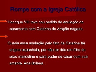 Rompe com a Igreja Católica
Henrique VIII teve seu pedido de anulação de
casamento com Catarina de Aragão negado.
Queria essa anulação pelo fato de Catarina ter
origem espanhola, por não ter tido um filho do
sexo masculino e para poder se casar com sua
amante, Ana Bolena.

 