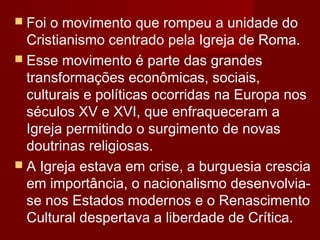  Foi

o movimento que rompeu a unidade do
Cristianismo centrado pela Igreja de Roma.
 Esse movimento é parte das grandes
transformações econômicas, sociais,
culturais e políticas ocorridas na Europa nos
séculos XV e XVI, que enfraqueceram a
Igreja permitindo o surgimento de novas
doutrinas religiosas.
 A Igreja estava em crise, a burguesia crescia
em importância, o nacionalismo desenvolviase nos Estados modernos e o Renascimento
Cultural despertava a liberdade de Crítica.

 