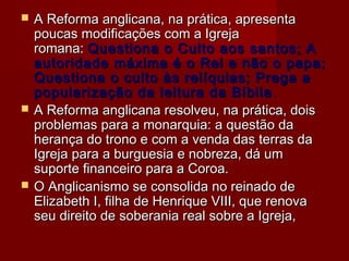 





A Reforma anglicana, na prática, apresenta
poucas modificações com a Igreja
romana: Questiona o Culto aos santos; A
autoridade máxima é o Rei e não o papa;
Questiona o culto às relíquias; Prega a
popularização da leitura da Bíblia .
A Reforma anglicana resolveu, na prática, dois
problemas para a monarquia: a questão da
herança do trono e com a venda das terras da
Igreja para a burguesia e nobreza, dá um
suporte financeiro para a Coroa.
O Anglicanismo se consolida no reinado de
Elizabeth I, filha de Henrique VIII, que renova
seu direito de soberania real sobre a Igreja,

 