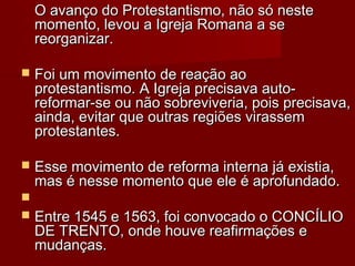 O avanço do Protestantismo, não só neste
momento, levou a Igreja Romana a se
reorganizar.


Foi um movimento de reação ao
protestantismo. A Igreja precisava autoreformar-se ou não sobreviveria, pois precisava,
ainda, evitar que outras regiões virassem
protestantes.



Esse movimento de reforma interna já existia,
mas é nesse momento que ele é aprofundado.




Entre 1545 e 1563, foi convocado o CONCÍLIO
DE TRENTO, onde houve reafirmações e
mudanças.

 