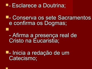  - Esclarece

a Doutrina; 

- Conserva os sete Sacramentos

e confirma os Dogmas; 



- Afirma a presença real de
Cristo na Eucaristia; 

- Inicia a redação de um

Catecismo; 

 