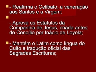  - Reafirma o Celibato, a veneração

aos Santos e a Virgem; 



- Aprova os Estatutos da
Companhia de Jesus, criada antes
do Concílio por Inácio de Loyola; 

 - Mantém o Latim como língua do

Culto e tradução oficial das
Sagradas Escrituras; 

 