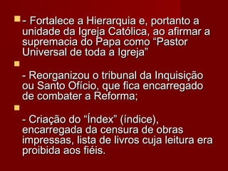  - Fortalece a Hierarquia e, portanto a

unidade da Igreja Católica, ao afirmar a
supremacia do Papa como “Pastor
Universal de toda a Igreja”
 
- Reorganizou o tribunal da Inquisição
ou Santo Ofício, que fica encarregado
de combater a Reforma; 


- Criação do “Índex” (índice),
encarregada da censura de obras
impressas, lista de livros cuja leitura era
proibida aos fiéis. 

 