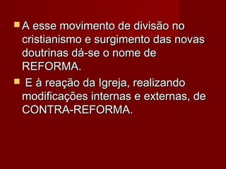  A esse movimento de divisão no

cristianismo e surgimento das novas
doutrinas dá-se o nome de
REFORMA.
 E à reação da Igreja, realizando
modificações internas e externas, de
CONTRA-REFORMA.

 