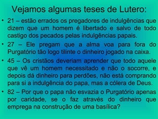 Vejamos algumas teses de Lutero:
• 21 – estão errados os pregadores de indulgências que
dizem que um homem é libertado e salvo de todo
castigo dos pecados pelas indulgências papais.
• 27 – Ele pregam que a alma voa para fora do
Purgatório tão logo tilinte o dinheiro jogado na caixa.
• 45 – Os cristãos deveriam aprender que todo aquele
que vê um homem necessitado e não o socorre, e
depois dá dinheiro para perdões, não está comprando
para si a indulgência do papa, mas a cólera de Deus.
• 82 – Por que o papa não esvazia o Purgatório apenas
por caridade, se o faz através do dinheiro que
emprega na construção de uma basílica?
 