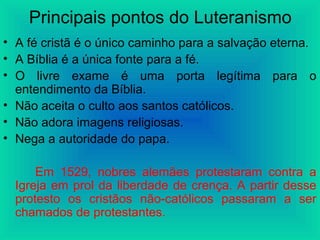 Principais pontos do Luteranismo
• A fé cristã é o único caminho para a salvação eterna.
• A Bíblia é a única fonte para a fé.
• O livre exame é uma porta legítima para o
entendimento da Bíblia.
• Não aceita o culto aos santos católicos.
• Não adora imagens religiosas.
• Nega a autoridade do papa.
Em 1529, nobres alemães protestaram contra a
Igreja em prol da liberdade de crença. A partir desse
protesto os cristãos não-católicos passaram a ser
chamados de protestantes.
 