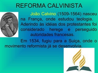REFORMA CALVINISTA
João Calvino (1509-1564) nasceu
na França, onde estudou teologia.
Aderindo às idéias dos protestantes foi
considerado herege e perseguido
pelas autoridades francesas.
Em 1534, fugiu para a Suiça, onde o
movimento reformista já se desenvolvia.
 