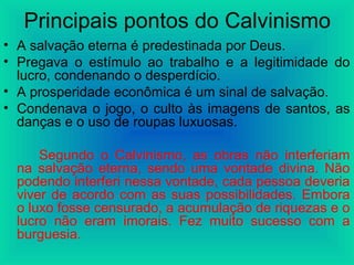 Principais pontos do Calvinismo
• A salvação eterna é predestinada por Deus.
• Pregava o estímulo ao trabalho e a legitimidade do
lucro, condenando o desperdício.
• A prosperidade econômica é um sinal de salvação.
• Condenava o jogo, o culto às imagens de santos, as
danças e o uso de roupas luxuosas.
Segundo o Calvinismo, as obras não interferiam
na salvação eterna, sendo uma vontade divina. Não
podendo interferi nessa vontade, cada pessoa deveria
viver de acordo com as suas possibilidades. Embora
o luxo fosse censurado, a acumulação de riquezas e o
lucro não eram imorais. Fez muito sucesso com a
burguesia.
 