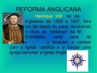 REFORMA ANGLICANA
Henrique VIII, rei da
Inglaterra de 1509 a 1547, fora
um fiel aliado do papa, recebendo
o título de “defensor da fé”.
Entretanto, uma série de
questões o levaram a romper
com a Igreja católica e a fundar uma
Igreja nacional: a Igreja Anglicana.
 