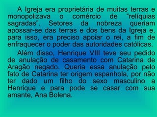 A Igreja era proprietária de muitas terras e
monopolizava o comércio de “relíquias
sagradas”. Setores da nobreza queriam
apossar-se das terras e dos bens da Igreja e,
para isso, era preciso apoiar o rei, a fim de
enfraquecer o poder das autoridades católicas.
Além disso, Henrique VIII teve seu pedido
de anulação de casamento com Catarina de
Aragão negado. Queria essa anulação pelo
fato de Catarina ter origem espanhola, por não
ter dado um filho do sexo masculino a
Henrique e para pode se casar com sua
amante, Ana Bolena.
 