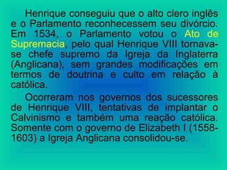 Henrique conseguiu que o alto clero inglês
e o Parlamento reconhecessem seu divórcio.
Em 1534, o Parlamento votou o Ato de
Supremacia, pelo qual Henrique VIII tornava-
se chefe supremo da Igreja da Inglaterra
(Anglicana), sem grandes modificações em
termos de doutrina e culto em relação à
católica.
Ocorreram nos governos dos sucessores
de Henrique VIII, tentativas de implantar o
Calvinismo e também uma reação católica.
Somente com o governo de Elizabeth I (1558-
1603) a Igreja Anglicana consolidou-se.
 