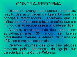 CONTRA-REFORMA
Diante do avanço protestante, a primeira
reação das autoridades da Igreja foi punir os
principais reformadores. Esperavam que as
idéias dos reformadores fossem sufocadas e o
mundo cristão recuperasse a unidade perdida.
A tática, entretanto, não deu certo e em
aproximadamente 50 anos, as igrejas
protestantes tiveram a adesão de cerca de
40% dos europeus ocidentais.
Vejamos algumas das principais atitudes
tomadas pelas lideranças da Igreja que
caracterizaram a Contra-Reforma.
 